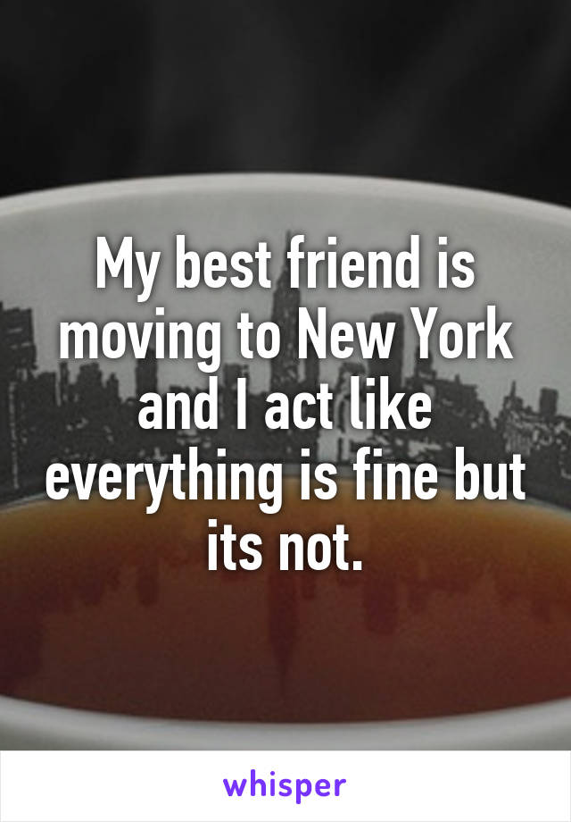 My best friend is moving to New York and I act like everything is fine but its not.