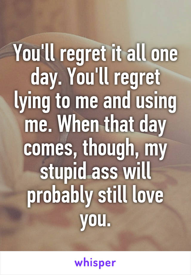 You'll regret it all one day. You'll regret lying to me and using me. When that day comes, though, my stupid ass will probably still love you.