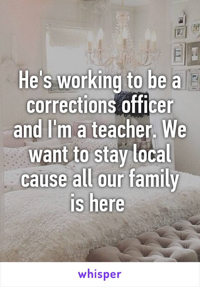 He's working to be a corrections officer and I'm a teacher. We want to stay local cause all our family is here 