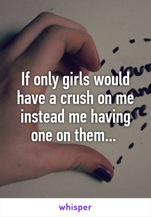 If only girls would have a crush on me instead me having one on them... 