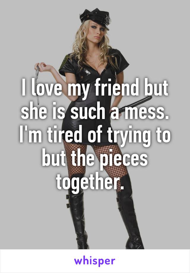 I love my friend but she is such a mess. I'm tired of trying to but the pieces together.  