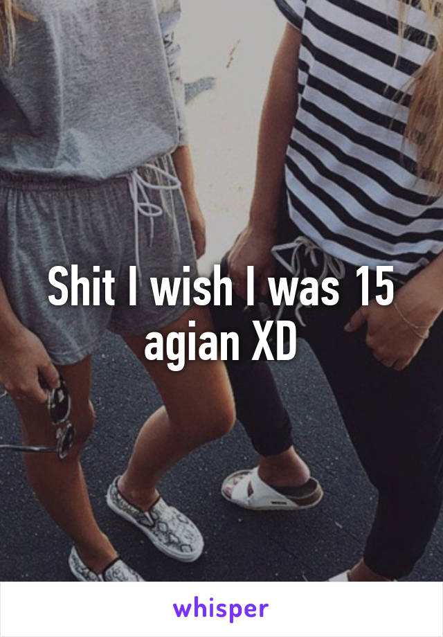 Shit I wish I was 15 agian XD