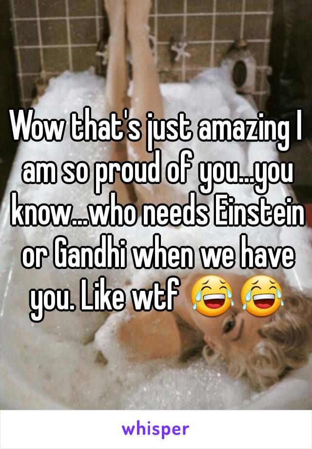 Wow that's just amazing I am so proud of you...you know...who needs Einstein or Gandhi when we have you. Like wtf 😂😂