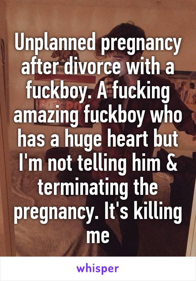 Unplanned pregnancy after divorce with a fuckboy. A fucking amazing fuckboy who has a huge heart but I'm not telling him & terminating the pregnancy. It's killing me