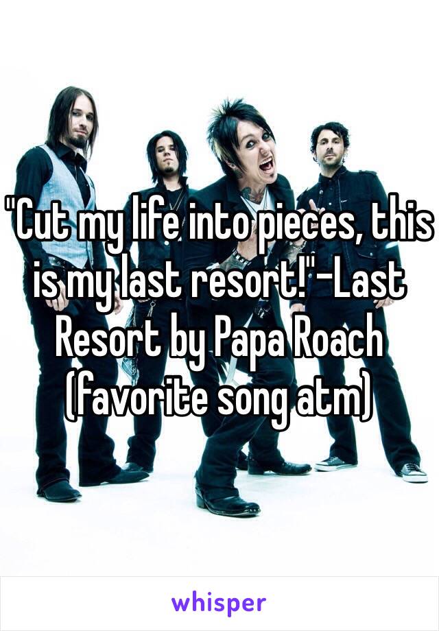 "Cut my life into pieces, this is my last resort!"-Last Resort by Papa Roach (favorite song atm)