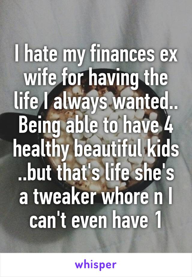 I hate my finances ex wife for having the life I always wanted.. Being able to have 4 healthy beautiful kids ..but that's life she's a tweaker whore n I can't even have 1