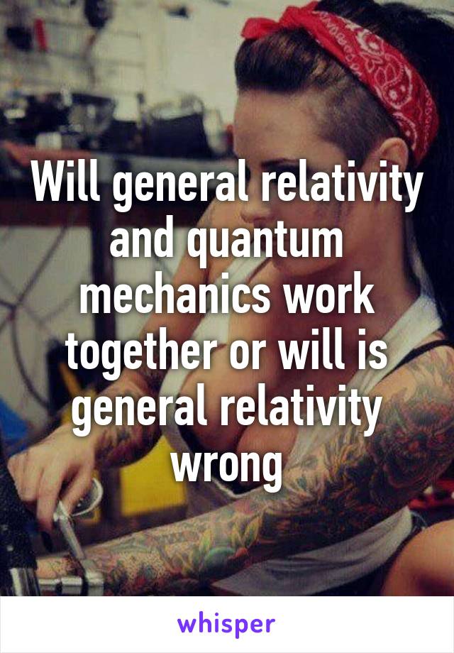 Will general relativity and quantum mechanics work together or will is general relativity wrong