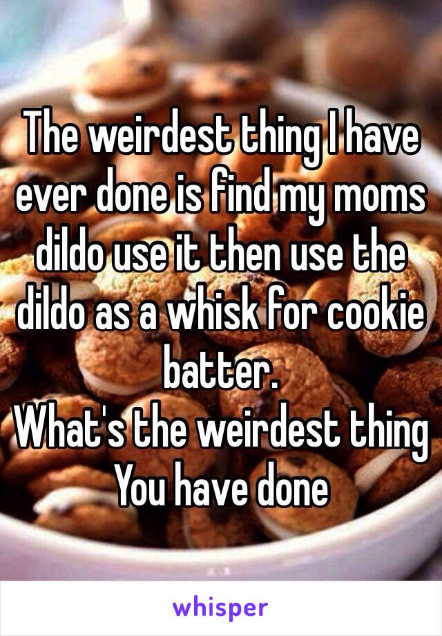 The weirdest thing I have ever done is find my moms dildo use it then use the dildo as a whisk for cookie batter. 
What's the weirdest thing You have done 