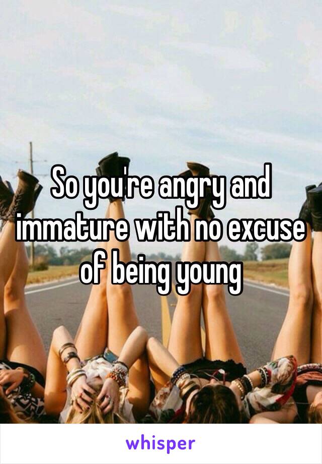 So you're angry and immature with no excuse of being young 