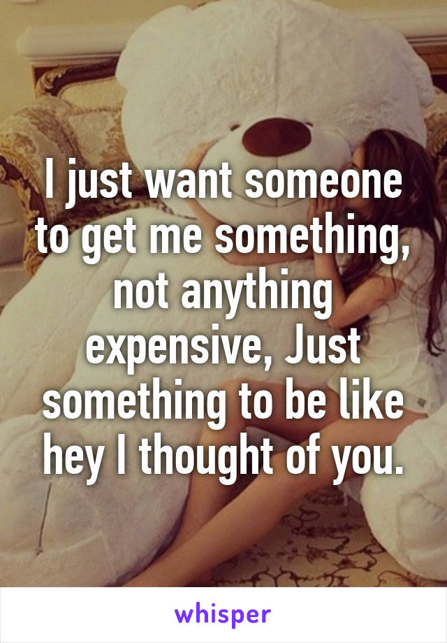 I just want someone to get me something, not anything expensive, Just something to be like hey I thought of you.