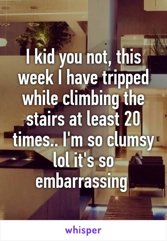 I kid you not, this week I have tripped while climbing the stairs at least 20 times.. I'm so clumsy lol it's so embarrassing 