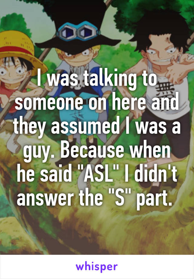 I was talking to someone on here and they assumed I was a guy. Because when he said "ASL" I didn't answer the "S" part. 