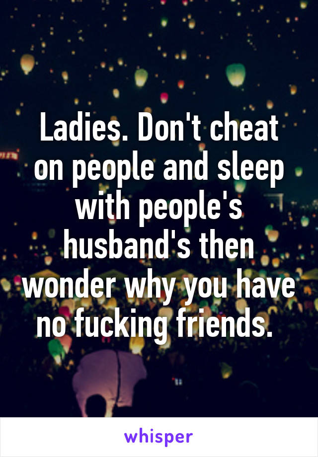 Ladies. Don't cheat on people and sleep with people's husband's then wonder why you have no fucking friends. 