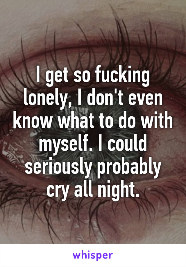 I get so fucking lonely, I don't even know what to do with myself. I could seriously probably cry all night.