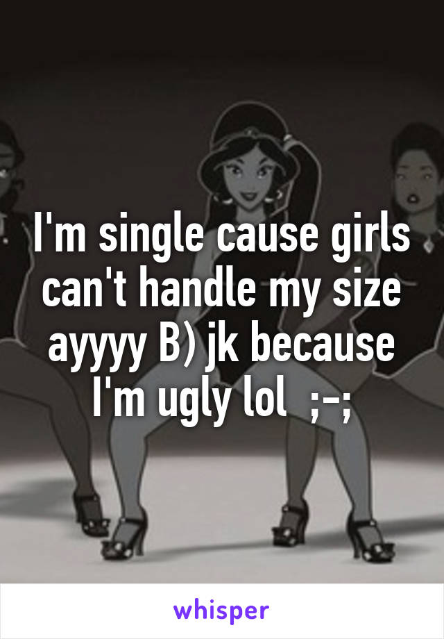 I'm single cause girls can't handle my size ayyyy B) jk because I'm ugly lol  ;-;