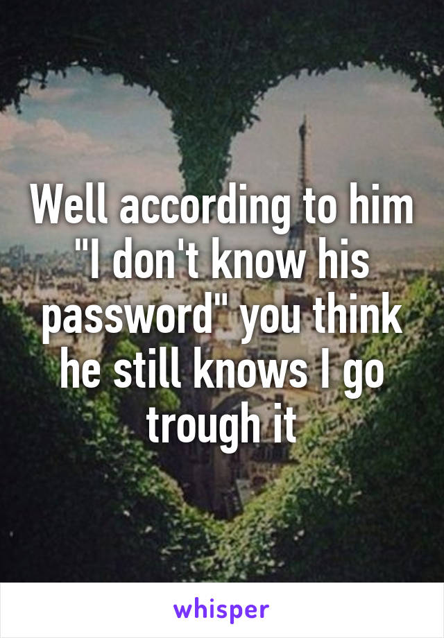 Well according to him "I don't know his password" you think he still knows I go trough it