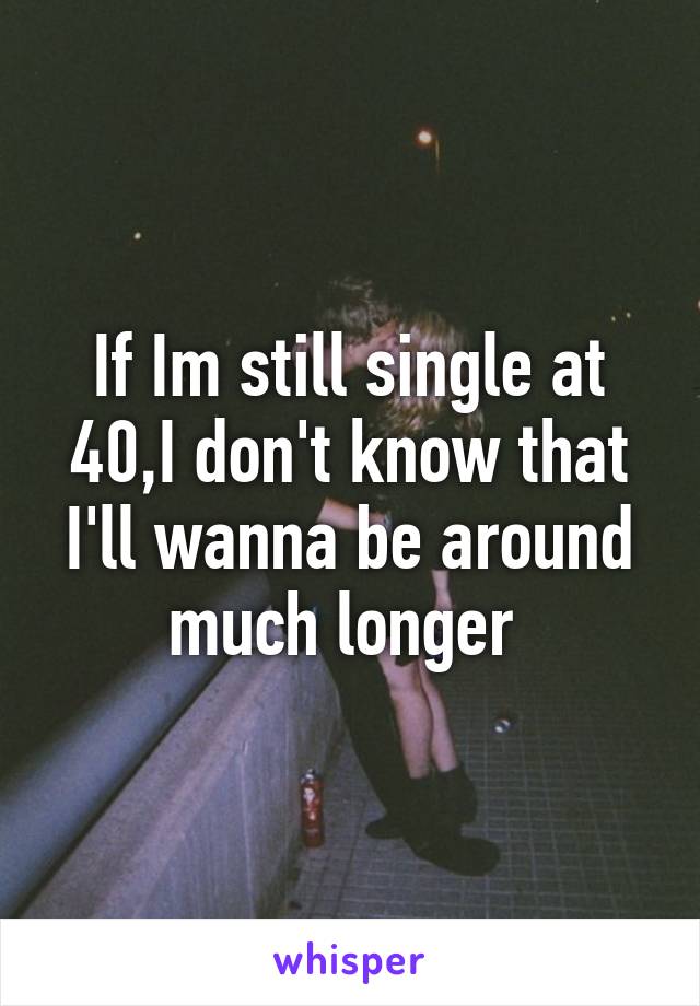 If Im still single at 40,I don't know that I'll wanna be around much longer 