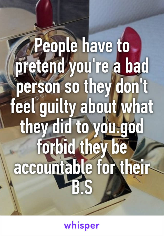 People have to pretend you're a bad person so they don't feel guilty about what they did to you.god forbid they be accountable for their B.S