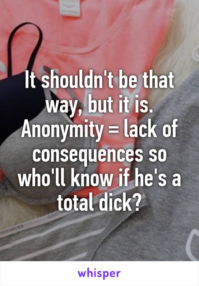 It shouldn't be that way, but it is. Anonymity = lack of consequences so who'll know if he's a total dick?