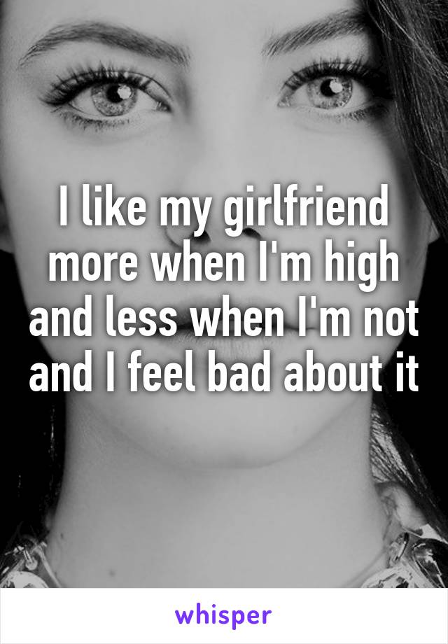 I like my girlfriend more when I'm high and less when I'm not and I feel bad about it 