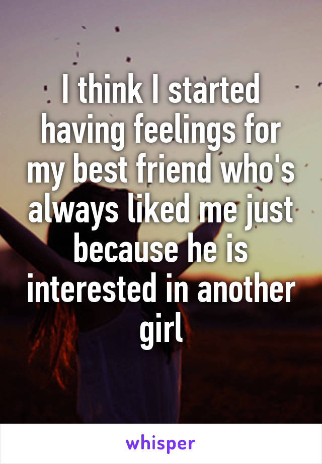 I think I started having feelings for my best friend who's always liked me just because he is interested in another girl

