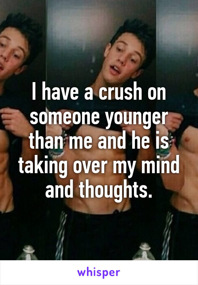 I have a crush on someone younger than me and he is taking over my mind and thoughts.
