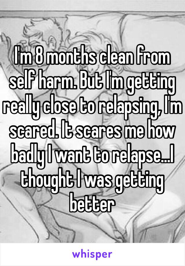 I'm 8 months clean from self harm. But I'm getting really close to relapsing, I'm scared. It scares me how badly I want to relapse...I thought I was getting better
