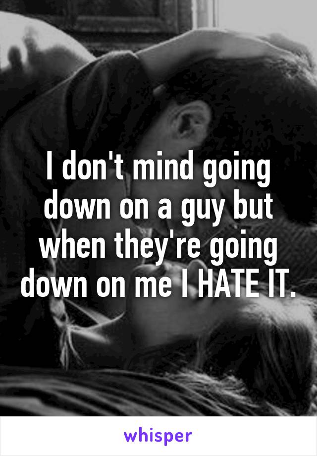 I don't mind going down on a guy but when they're going down on me I HATE IT.