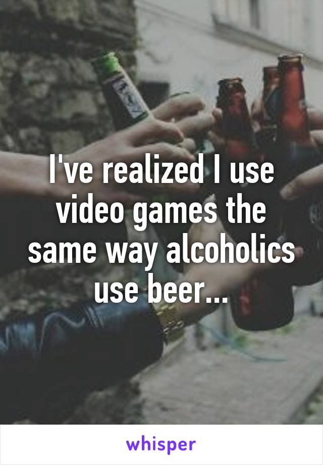 I've realized I use video games the same way alcoholics use beer...