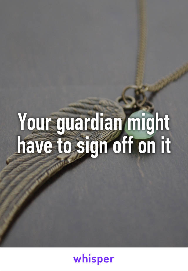 Your guardian might have to sign off on it