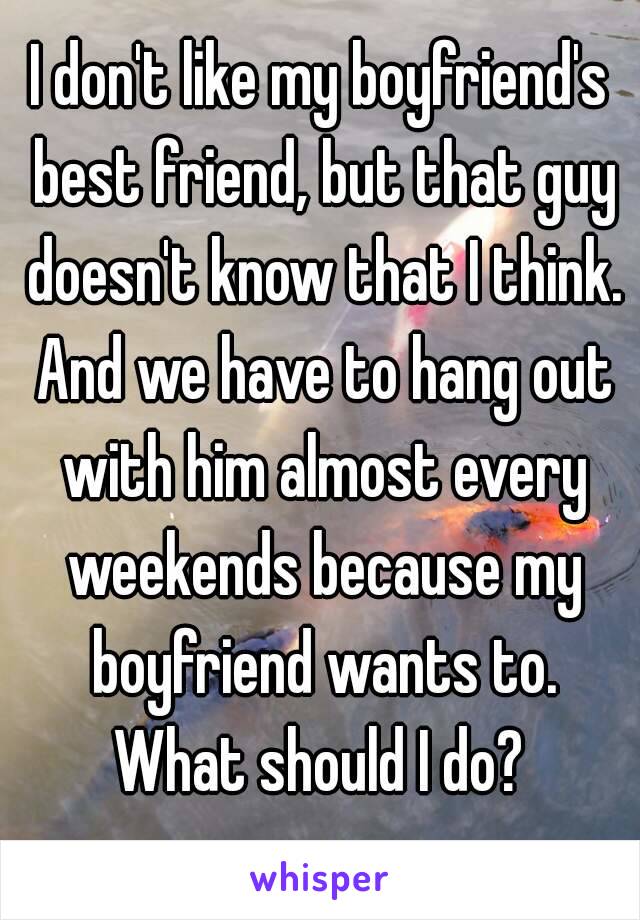I don't like my boyfriend's best friend, but that guy doesn't know that I think. And we have to hang out with him almost every weekends because my boyfriend wants to.
What should I do?