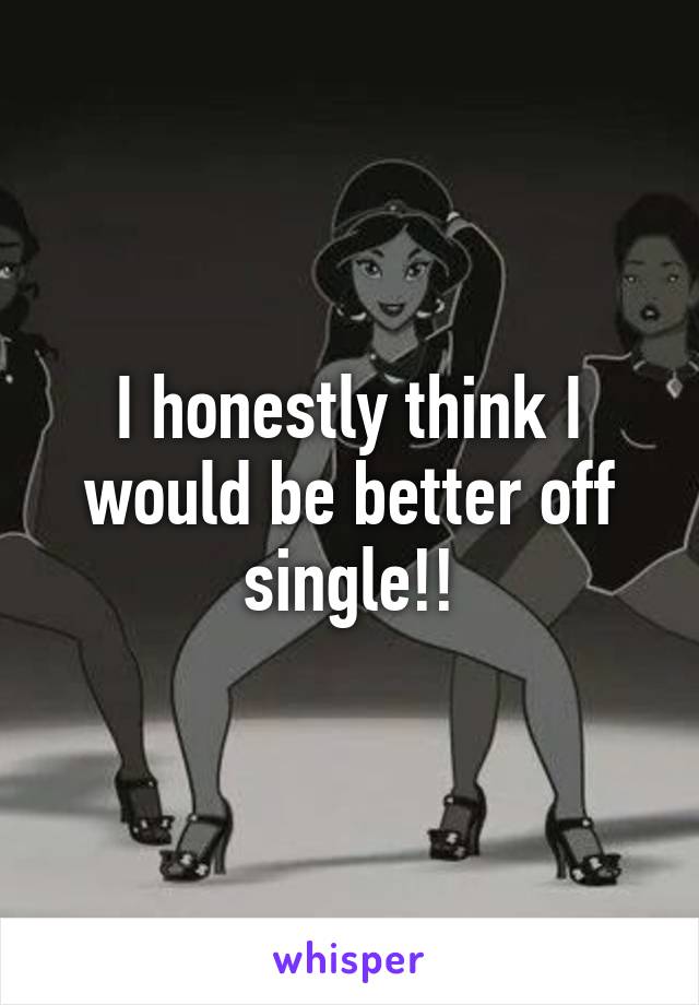 I honestly think I would be better off single!!