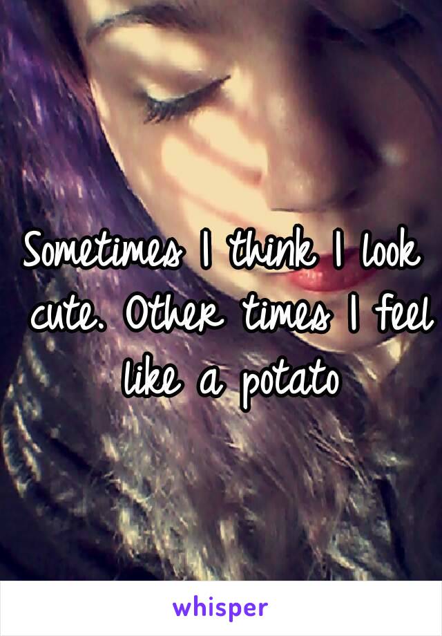 Sometimes I think I look cute. Other times I feel like a potato