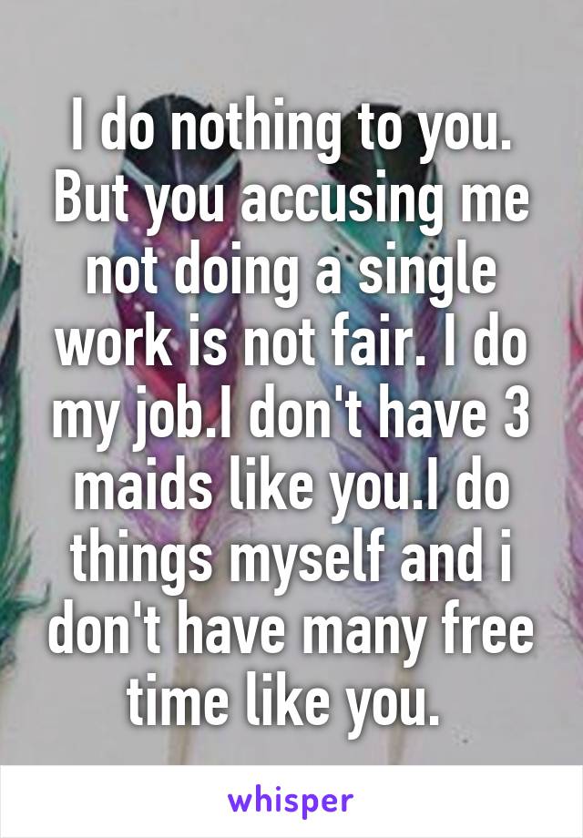 I do nothing to you. But you accusing me not doing a single work is not fair. I do my job.I don't have 3 maids like you.I do things myself and i don't have many free time like you. 
