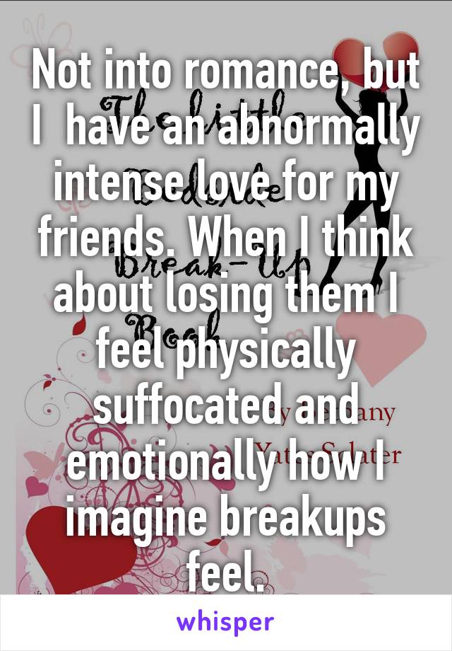 Not into romance, but I  have an abnormally intense love for my friends. When I think about losing them I feel physically suffocated and emotionally how I imagine breakups feel.