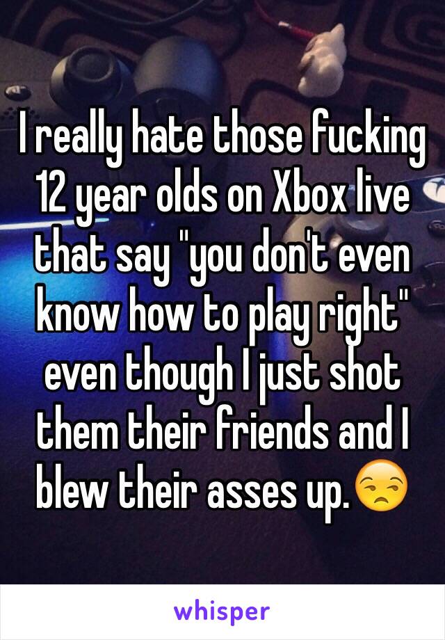 I really hate those fucking 12 year olds on Xbox live that say "you don't even know how to play right" even though I just shot them their friends and I blew their asses up.😒
