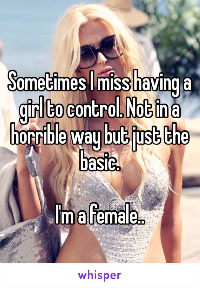 Sometimes I miss having a girl to control. Not in a horrible way but just the basic. 

I'm a female..