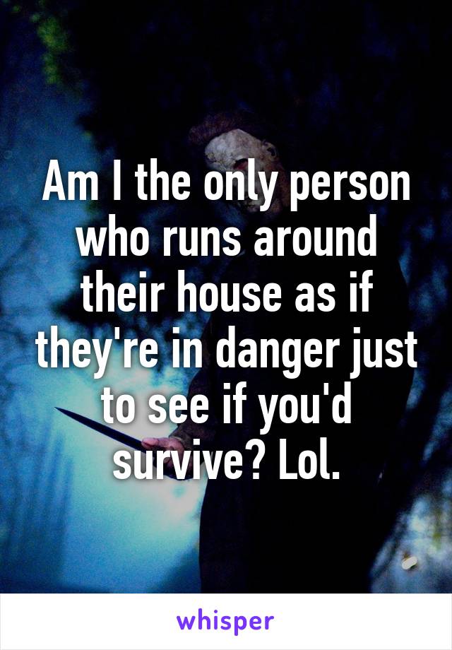 Am I the only person who runs around their house as if they're in danger just to see if you'd survive? Lol.