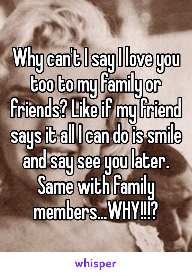 Why can't I say I love you too to my family or friends? Like if my friend says it all I can do is smile and say see you later. Same with family members...WHY!!!?