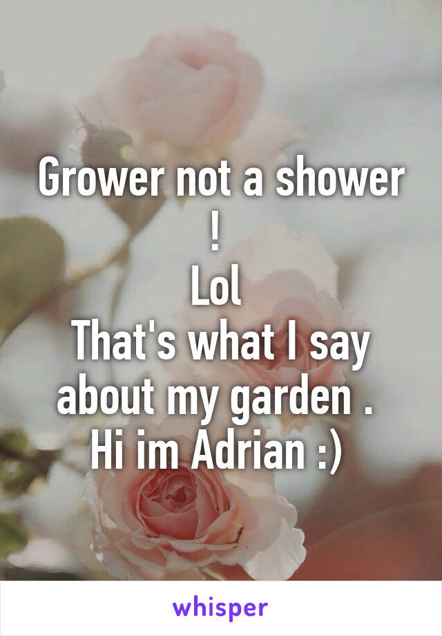 Grower not a shower ! 
Lol 
That's what I say about my garden . 
Hi im Adrian :) 