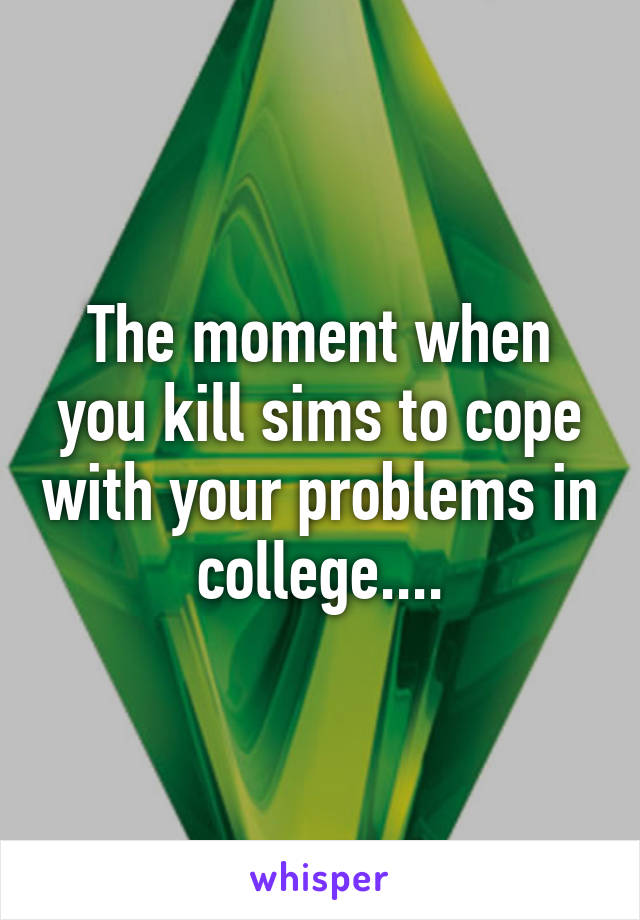The moment when you kill sims to cope with your problems in college....