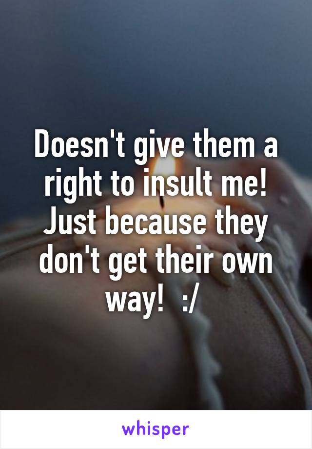Doesn't give them a right to insult me! Just because they don't get their own way!  :/ 