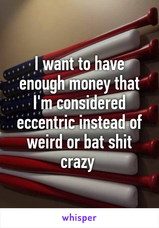 I want to have enough money that I'm considered eccentric instead of weird or bat shit crazy 