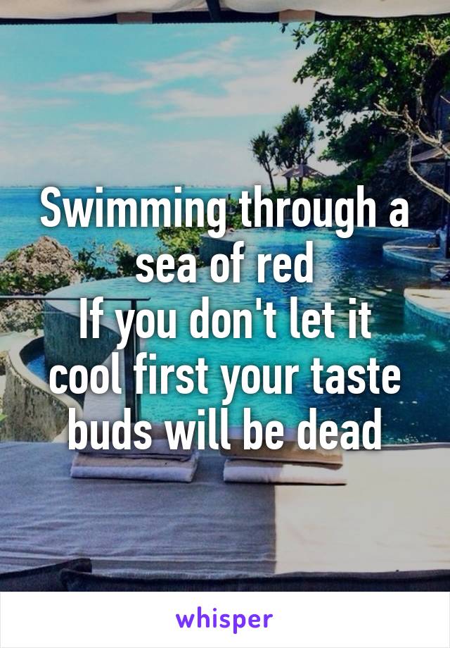Swimming through a sea of red
If you don't let it cool first your taste buds will be dead