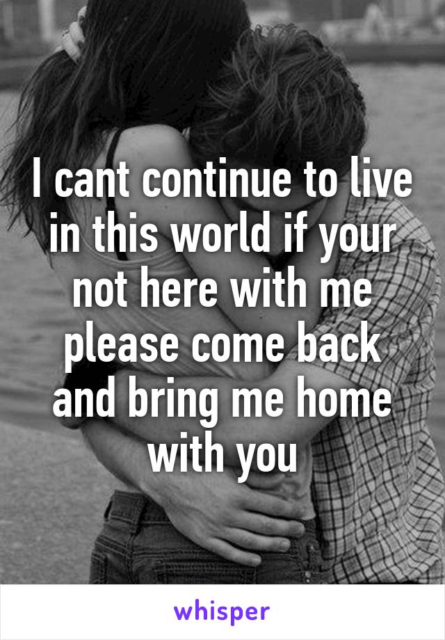 I cant continue to live in this world if your not here with me please come back and bring me home with you