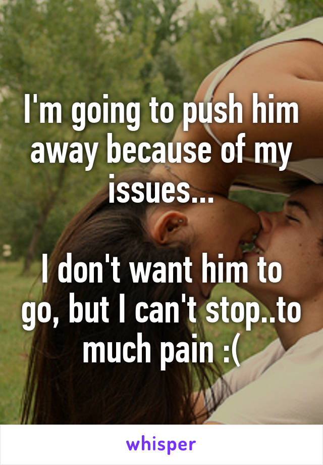 I'm going to push him away because of my issues...

I don't want him to go, but I can't stop..to much pain :(