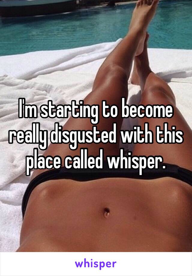I'm starting to become really disgusted with this place called whisper.