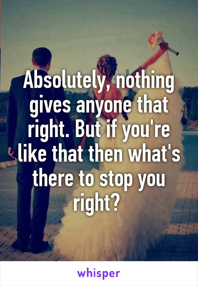 Absolutely, nothing gives anyone that right. But if you're like that then what's there to stop you right? 