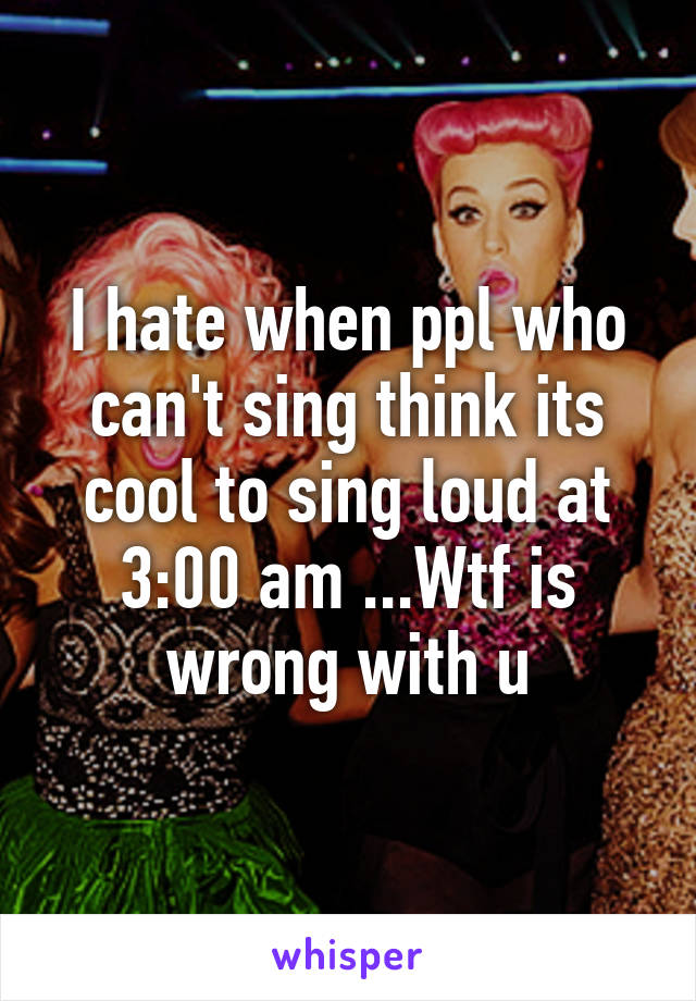 I hate when ppl who can't sing think its cool to sing loud at 3:00 am ...Wtf is wrong with u