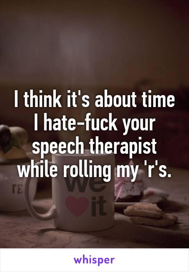 I think it's about time I hate-fuck your speech therapist while rolling my 'r's.